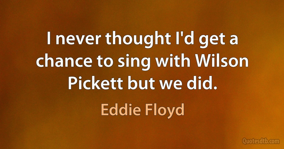 I never thought I'd get a chance to sing with Wilson Pickett but we did. (Eddie Floyd)