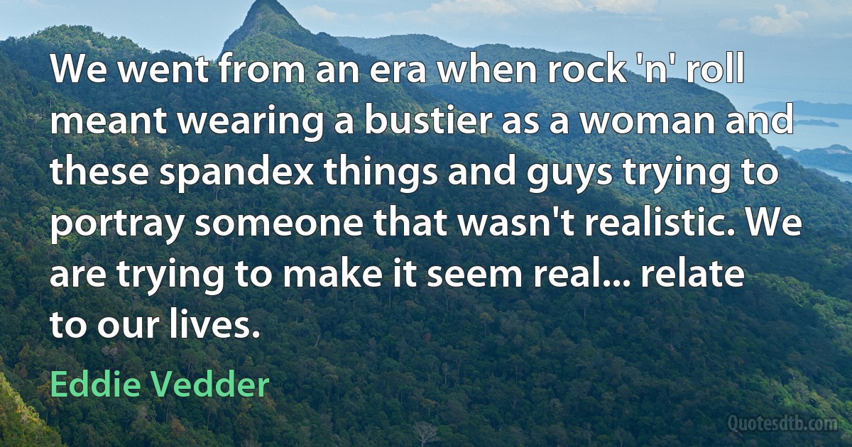 We went from an era when rock 'n' roll meant wearing a bustier as a woman and these spandex things and guys trying to portray someone that wasn't realistic. We are trying to make it seem real... relate to our lives. (Eddie Vedder)