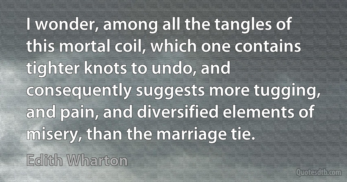 I wonder, among all the tangles of this mortal coil, which one contains tighter knots to undo, and consequently suggests more tugging, and pain, and diversified elements of misery, than the marriage tie. (Edith Wharton)