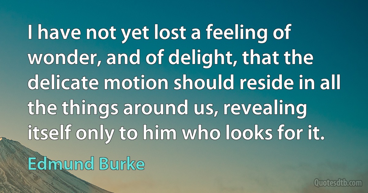 I have not yet lost a feeling of wonder, and of delight, that the delicate motion should reside in all the things around us, revealing itself only to him who looks for it. (Edmund Burke)