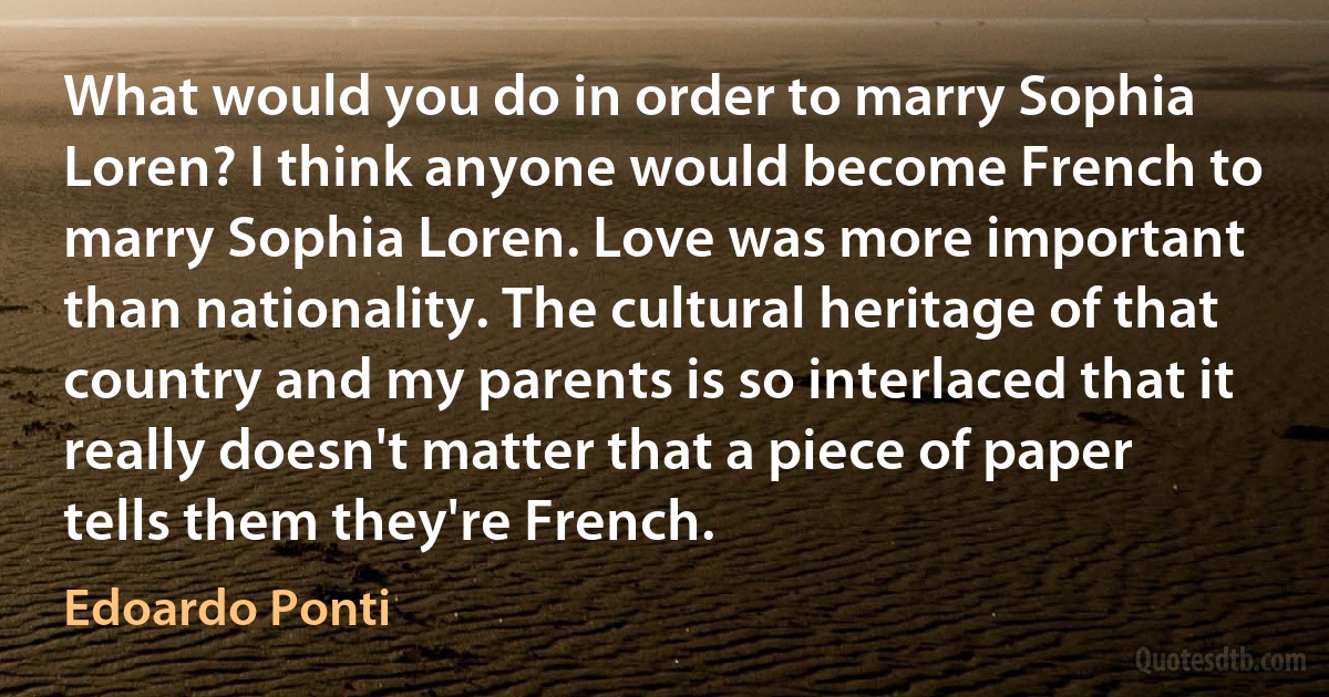 What would you do in order to marry Sophia Loren? I think anyone would become French to marry Sophia Loren. Love was more important than nationality. The cultural heritage of that country and my parents is so interlaced that it really doesn't matter that a piece of paper tells them they're French. (Edoardo Ponti)