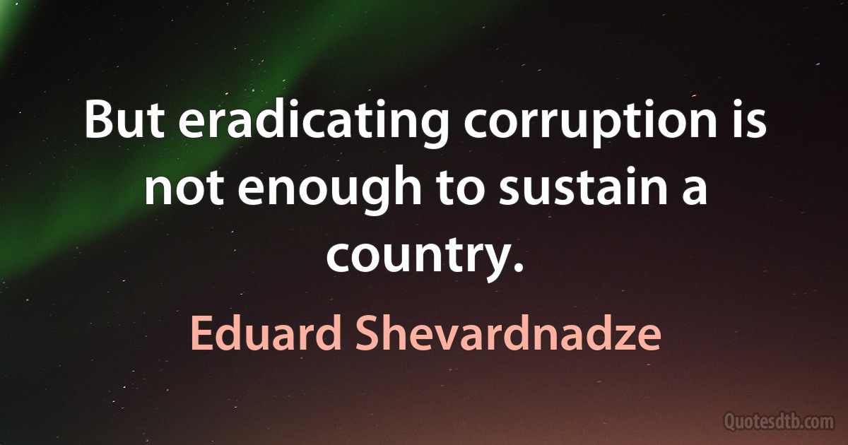 But eradicating corruption is not enough to sustain a country. (Eduard Shevardnadze)