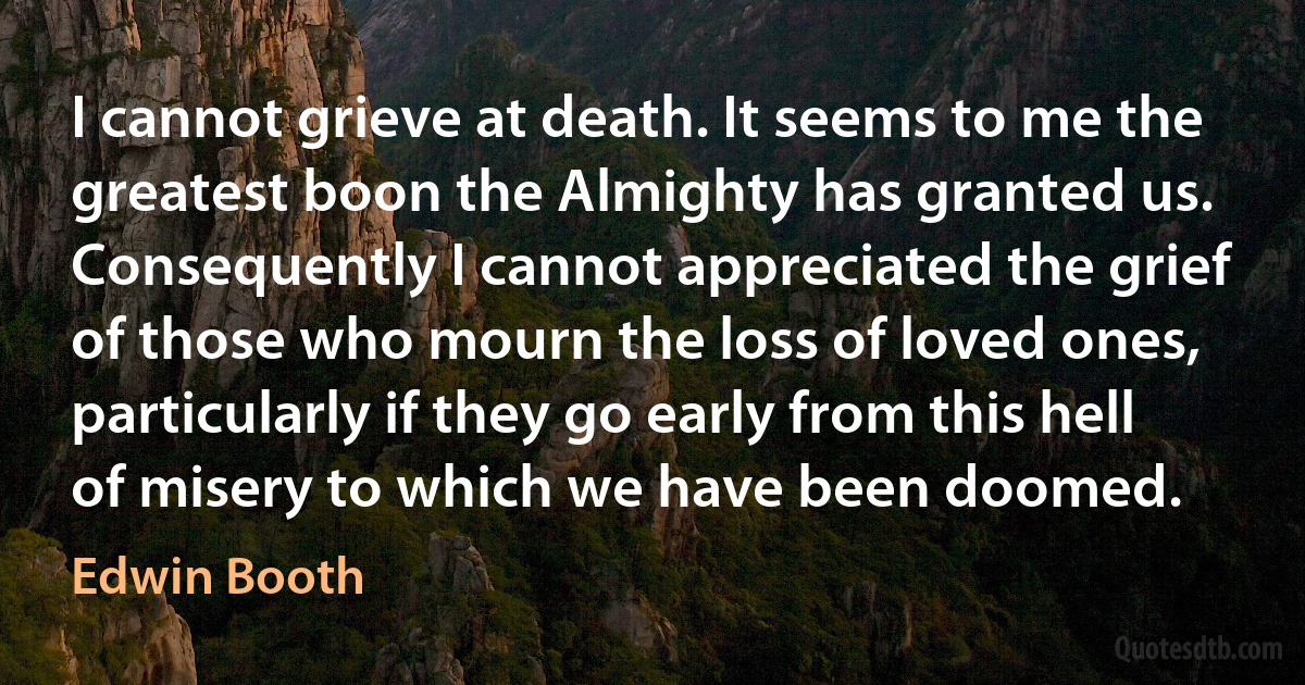 I cannot grieve at death. It seems to me the greatest boon the Almighty has granted us. Consequently I cannot appreciated the grief of those who mourn the loss of loved ones, particularly if they go early from this hell of misery to which we have been doomed. (Edwin Booth)