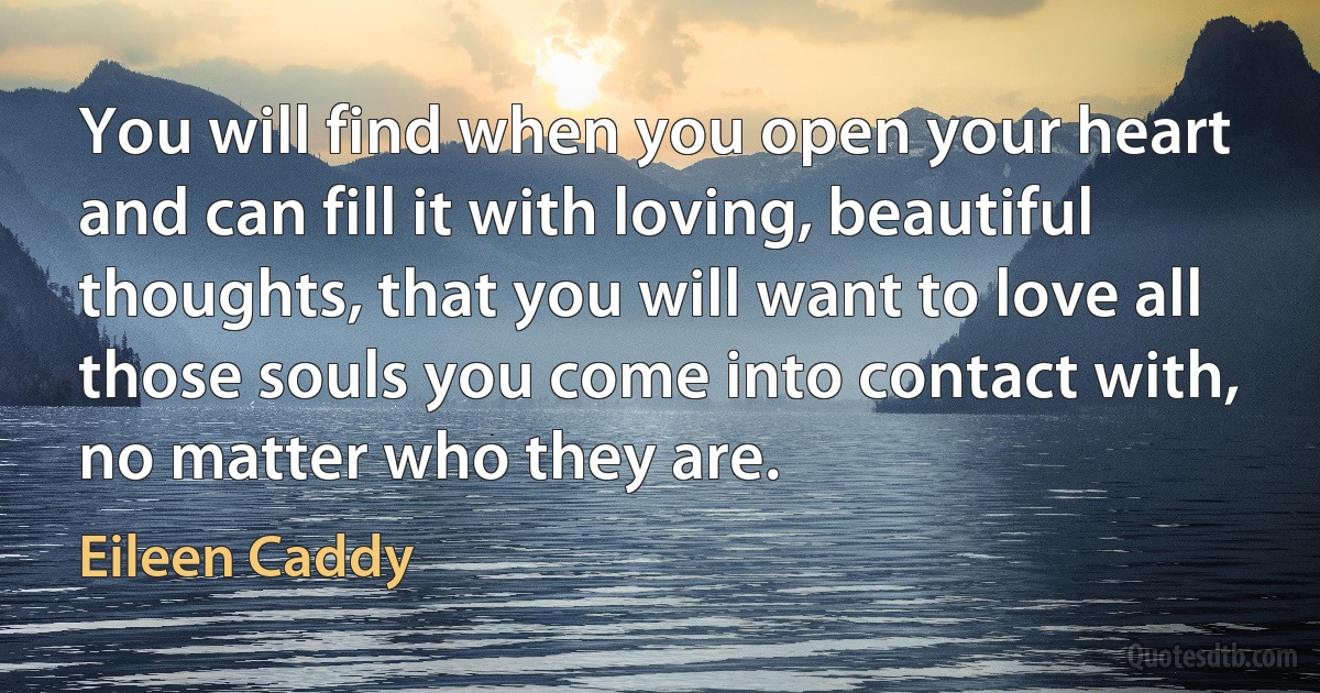 You will find when you open your heart and can fill it with loving, beautiful thoughts, that you will want to love all those souls you come into contact with, no matter who they are. (Eileen Caddy)