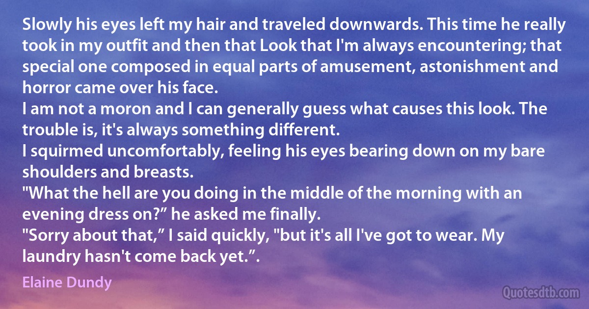 Slowly his eyes left my hair and traveled downwards. This time he really took in my outfit and then that Look that I'm always encountering; that special one composed in equal parts of amusement, astonishment and horror came over his face.
I am not a moron and I can generally guess what causes this look. The trouble is, it's always something different.
I squirmed uncomfortably, feeling his eyes bearing down on my bare shoulders and breasts.
"What the hell are you doing in the middle of the morning with an evening dress on?” he asked me finally.
"Sorry about that,” I said quickly, "but it's all I've got to wear. My laundry hasn't come back yet.”. (Elaine Dundy)