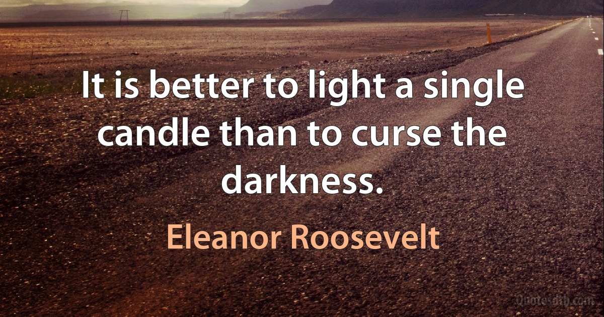 It is better to light a single candle than to curse the darkness. (Eleanor Roosevelt)