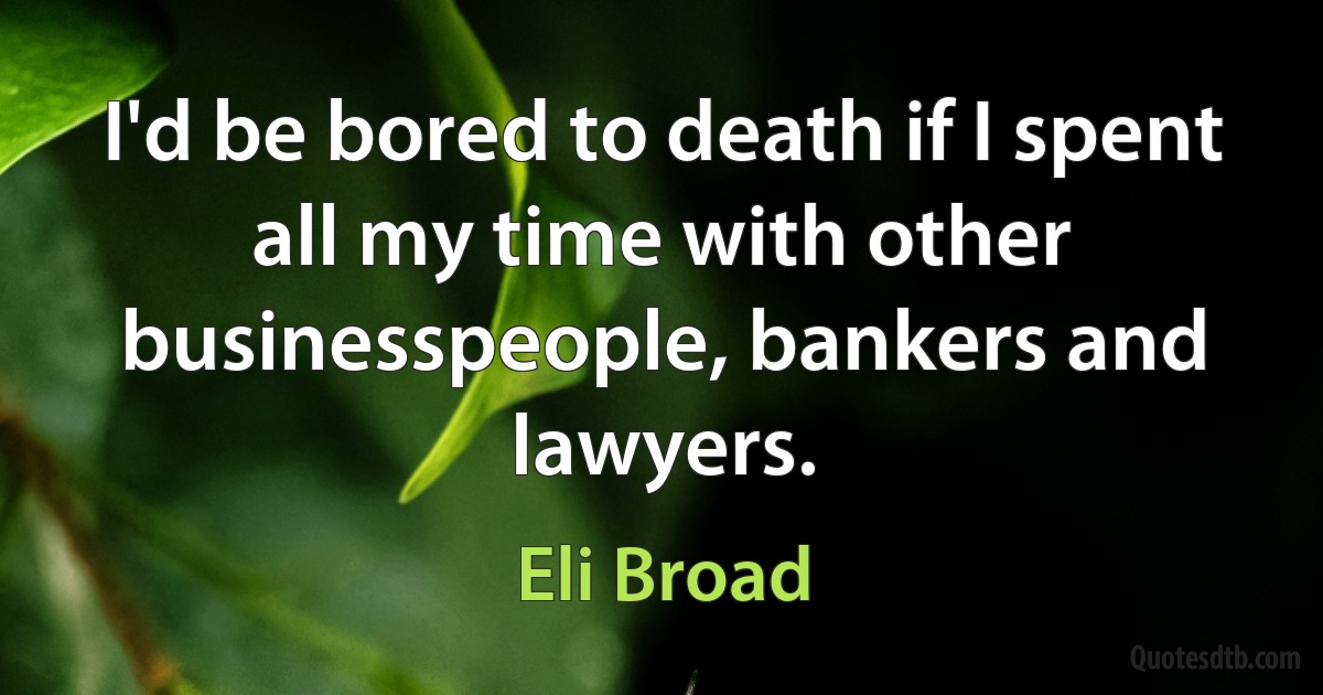 I'd be bored to death if I spent all my time with other businesspeople, bankers and lawyers. (Eli Broad)