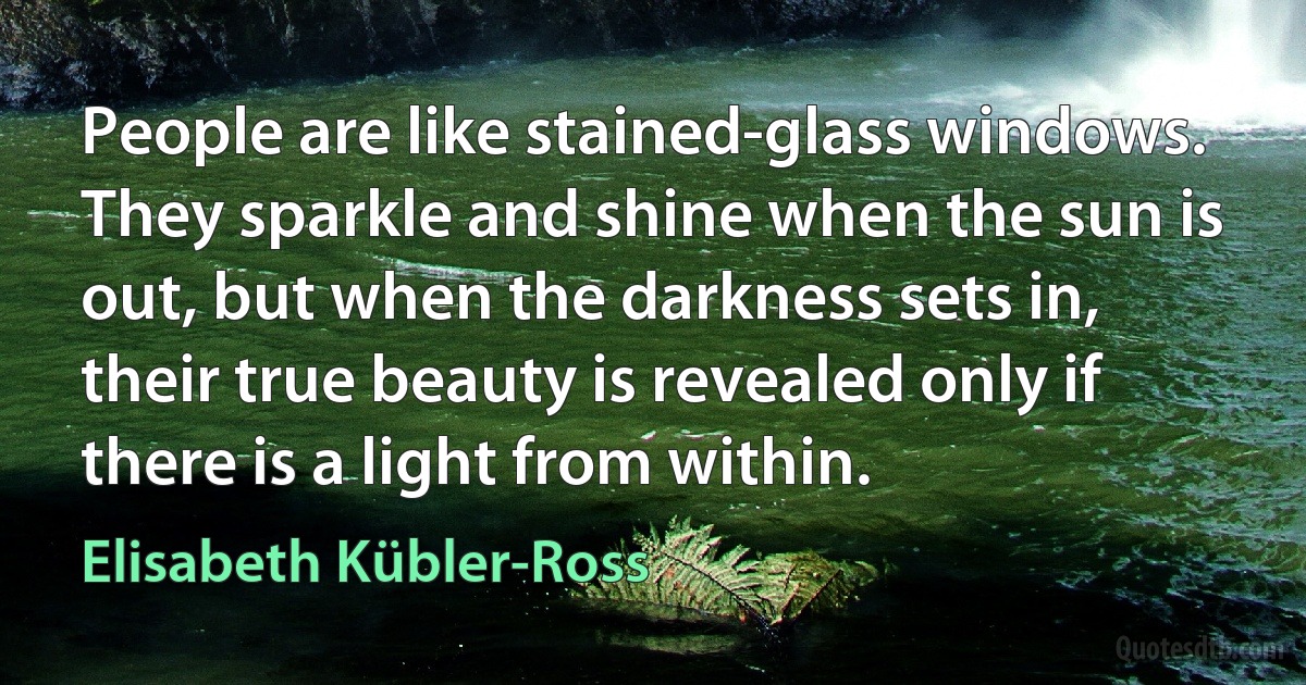 People are like stained-glass windows. They sparkle and shine when the sun is out, but when the darkness sets in, their true beauty is revealed only if there is a light from within. (Elisabeth Kübler-Ross)