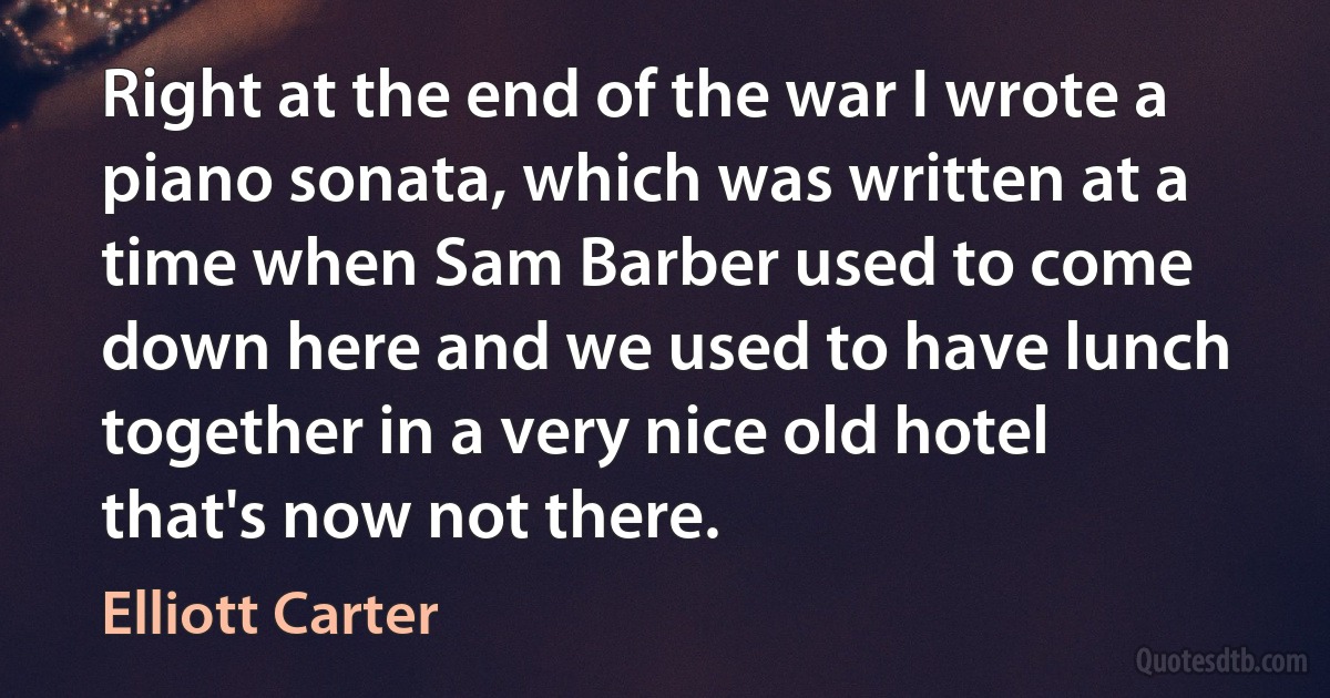 Right at the end of the war I wrote a piano sonata, which was written at a time when Sam Barber used to come down here and we used to have lunch together in a very nice old hotel that's now not there. (Elliott Carter)