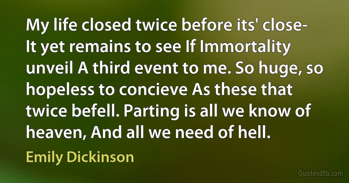 My life closed twice before its' close- It yet remains to see If Immortality unveil A third event to me. So huge, so hopeless to concieve As these that twice befell. Parting is all we know of heaven, And all we need of hell. (Emily Dickinson)