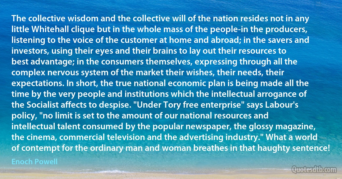 The collective wisdom and the collective will of the nation resides not in any little Whitehall clique but in the whole mass of the people-in the producers, listening to the voice of the customer at home and abroad; in the savers and investors, using their eyes and their brains to lay out their resources to best advantage; in the consumers themselves, expressing through all the complex nervous system of the market their wishes, their needs, their expectations. In short, the true national economic plan is being made all the time by the very people and institutions which the intellectual arrogance of the Socialist affects to despise. "Under Tory free enterprise" says Labour's policy, "no limit is set to the amount of our national resources and intellectual talent consumed by the popular newspaper, the glossy magazine, the cinema, commercial television and the advertising industry." What a world of contempt for the ordinary man and woman breathes in that haughty sentence! (Enoch Powell)