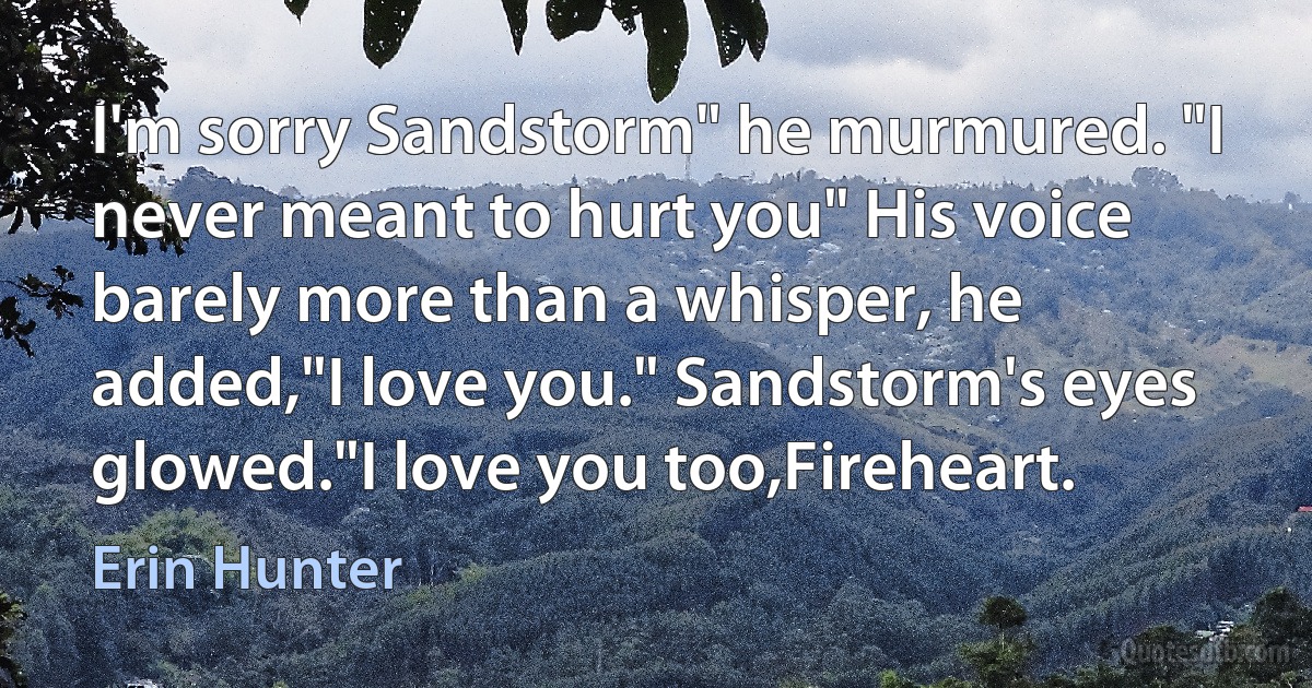 I'm sorry Sandstorm" he murmured. "I never meant to hurt you" His voice barely more than a whisper, he added,"I love you." Sandstorm's eyes glowed."I love you too,Fireheart. (Erin Hunter)