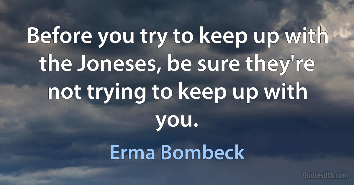 Before you try to keep up with the Joneses, be sure they're not trying to keep up with you. (Erma Bombeck)