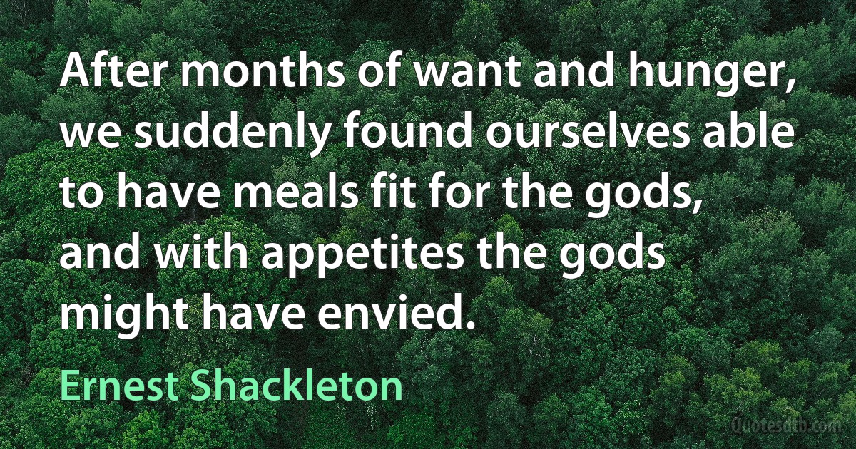 After months of want and hunger, we suddenly found ourselves able to have meals fit for the gods, and with appetites the gods might have envied. (Ernest Shackleton)