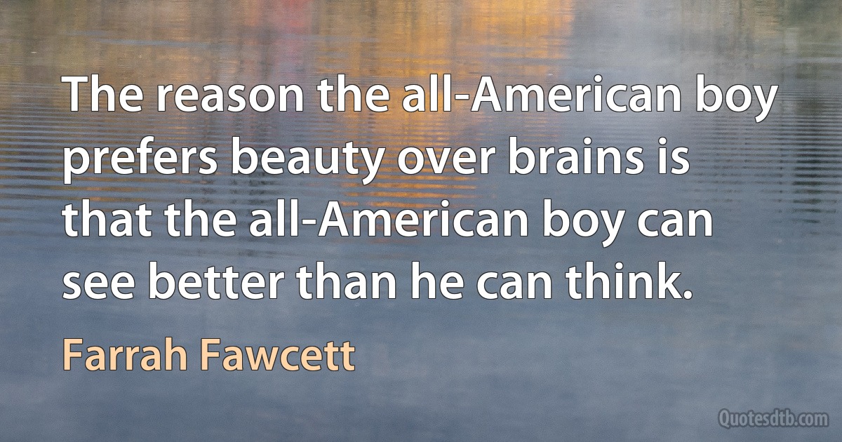 The reason the all-American boy prefers beauty over brains is that the all-American boy can see better than he can think. (Farrah Fawcett)