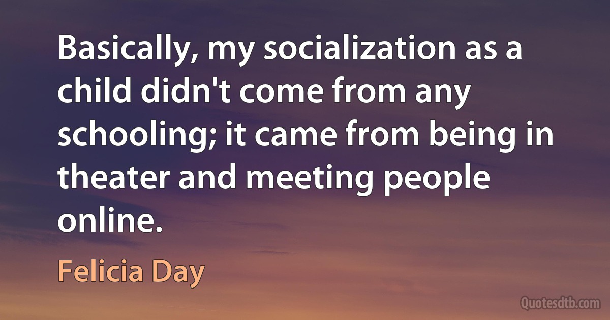 Basically, my socialization as a child didn't come from any schooling; it came from being in theater and meeting people online. (Felicia Day)