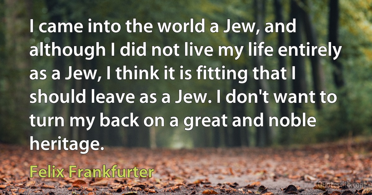 I came into the world a Jew, and although I did not live my life entirely as a Jew, I think it is fitting that I should leave as a Jew. I don't want to turn my back on a great and noble heritage. (Felix Frankfurter)