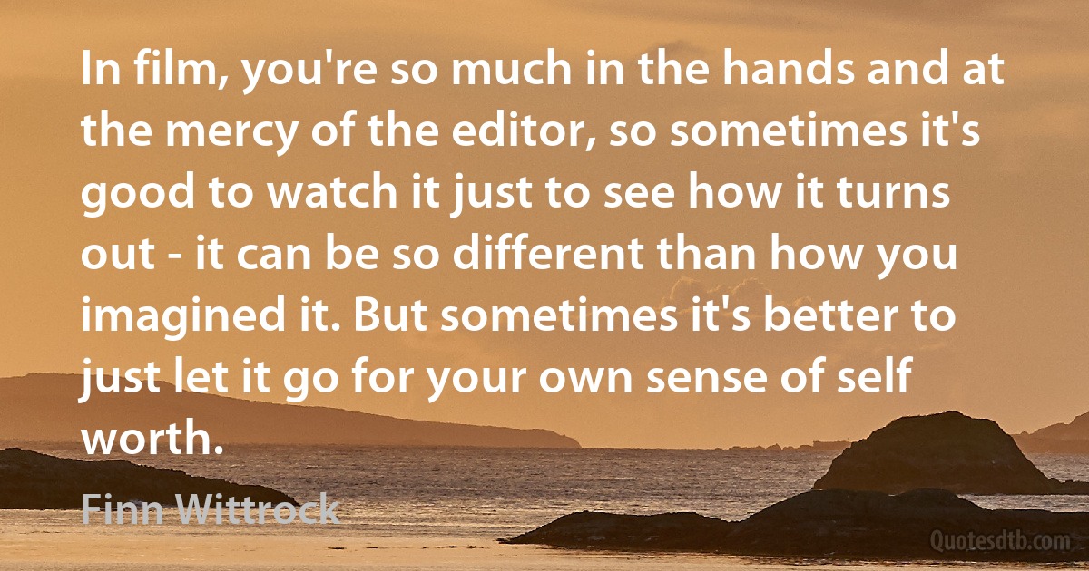 In film, you're so much in the hands and at the mercy of the editor, so sometimes it's good to watch it just to see how it turns out - it can be so different than how you imagined it. But sometimes it's better to just let it go for your own sense of self worth. (Finn Wittrock)