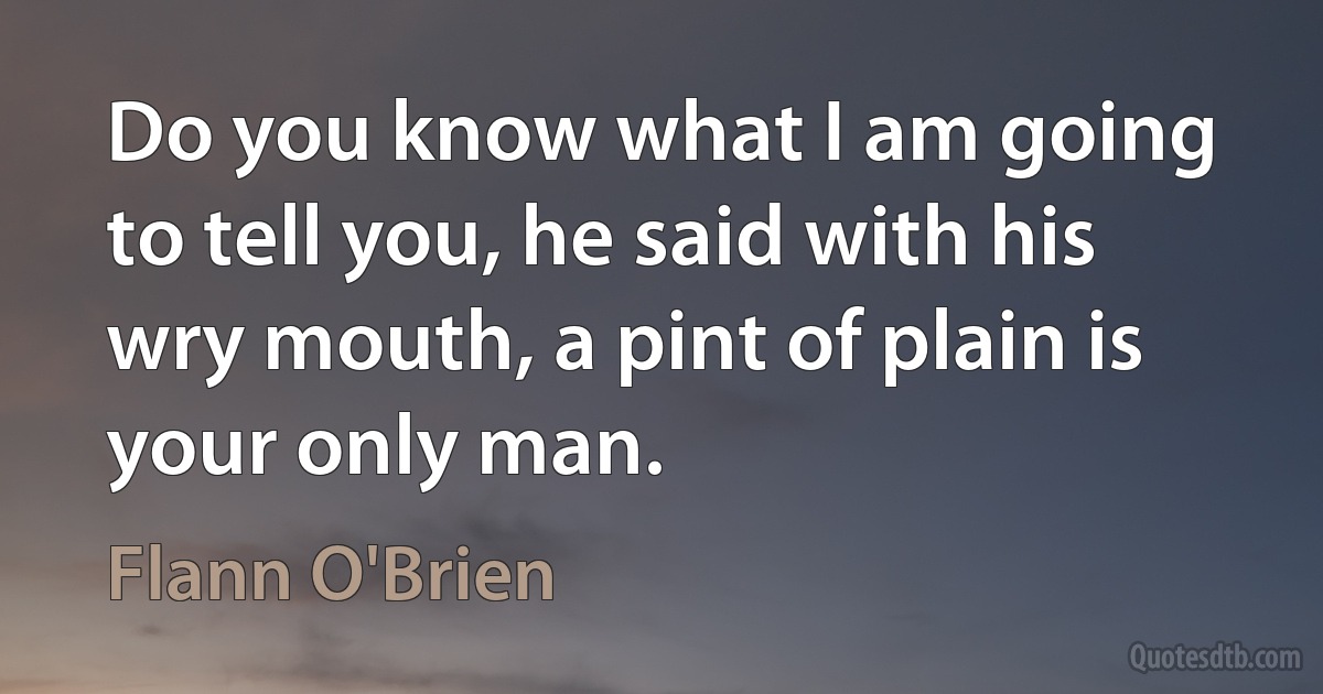 Do you know what I am going to tell you, he said with his wry mouth, a pint of plain is your only man. (Flann O'Brien)