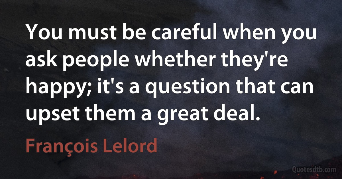 You must be careful when you ask people whether they're happy; it's a question that can upset them a great deal. (François Lelord)