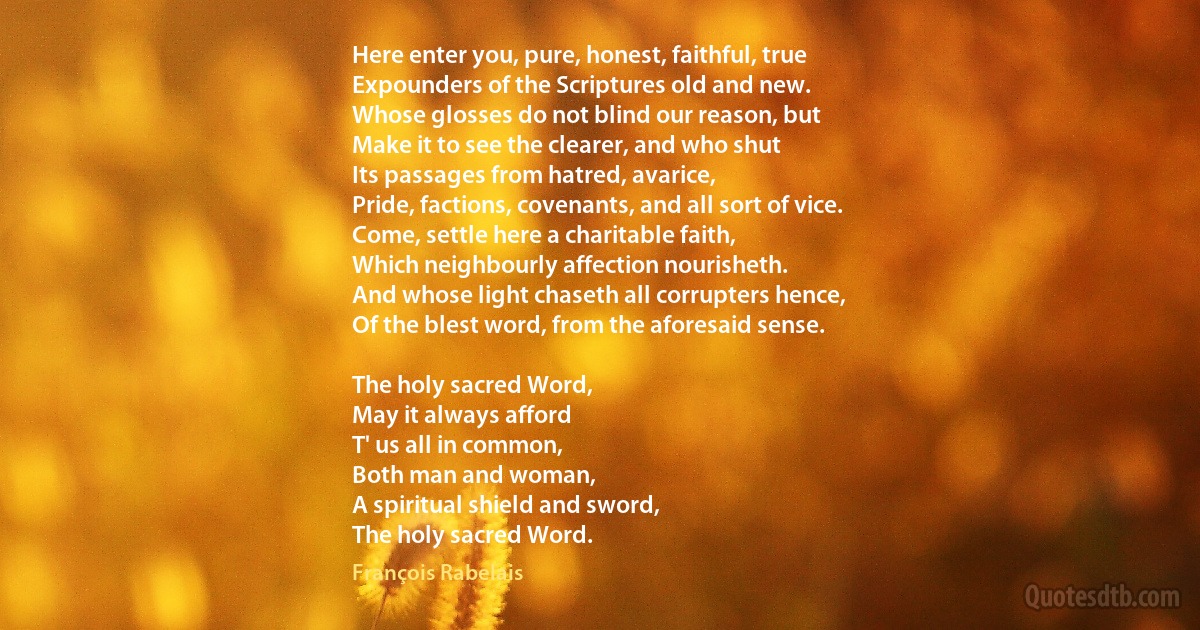 Here enter you, pure, honest, faithful, true
Expounders of the Scriptures old and new.
Whose glosses do not blind our reason, but
Make it to see the clearer, and who shut
Its passages from hatred, avarice,
Pride, factions, covenants, and all sort of vice.
Come, settle here a charitable faith,
Which neighbourly affection nourisheth.
And whose light chaseth all corrupters hence,
Of the blest word, from the aforesaid sense.

The holy sacred Word,
May it always afford
T' us all in common,
Both man and woman,
A spiritual shield and sword,
The holy sacred Word. (François Rabelais)