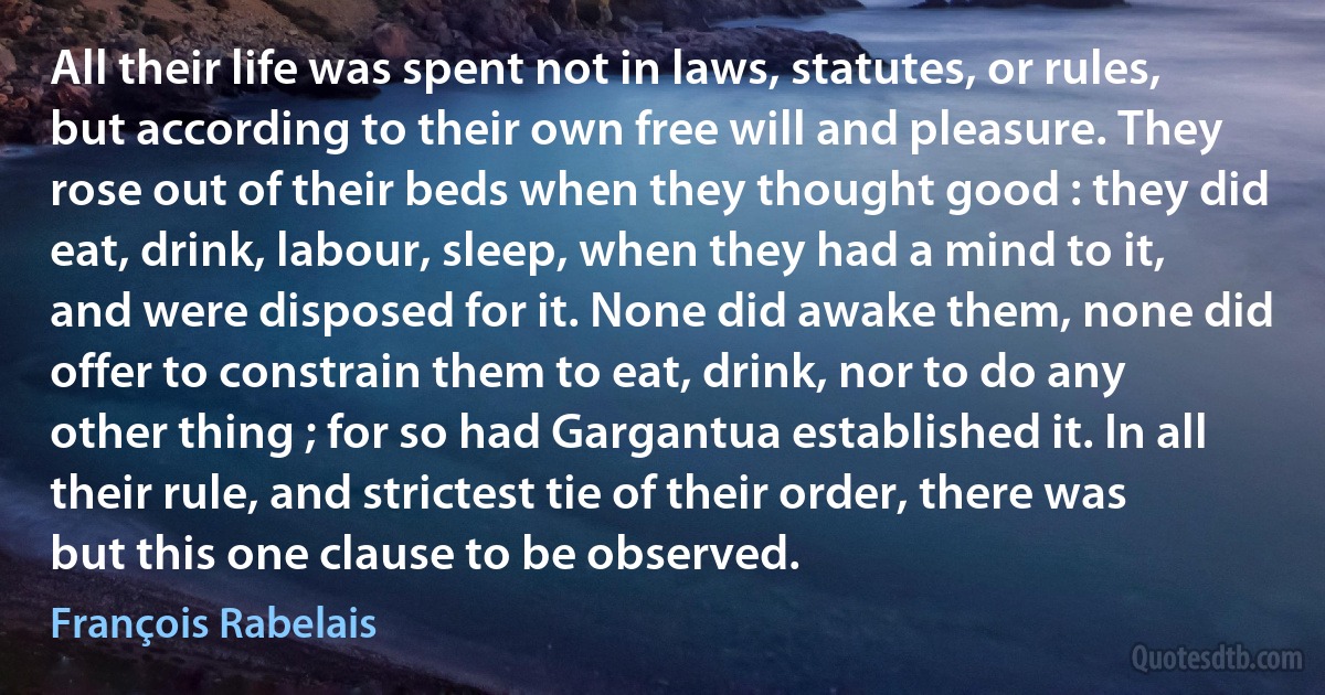 All their life was spent not in laws, statutes, or rules, but according to their own free will and pleasure. They rose out of their beds when they thought good : they did eat, drink, labour, sleep, when they had a mind to it, and were disposed for it. None did awake them, none did offer to constrain them to eat, drink, nor to do any other thing ; for so had Gargantua established it. In all their rule, and strictest tie of their order, there was but this one clause to be observed. (François Rabelais)