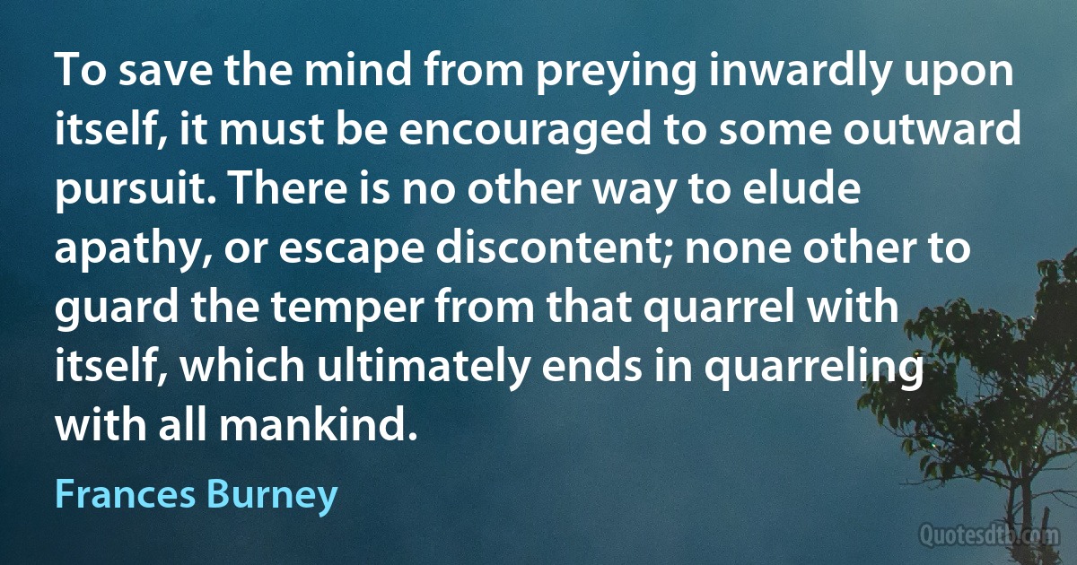 To save the mind from preying inwardly upon itself, it must be encouraged to some outward pursuit. There is no other way to elude apathy, or escape discontent; none other to guard the temper from that quarrel with itself, which ultimately ends in quarreling with all mankind. (Frances Burney)