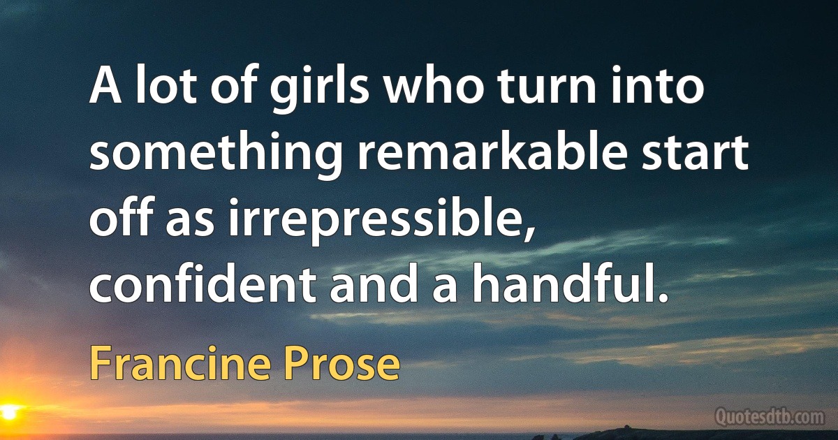 A lot of girls who turn into something remarkable start off as irrepressible, confident and a handful. (Francine Prose)