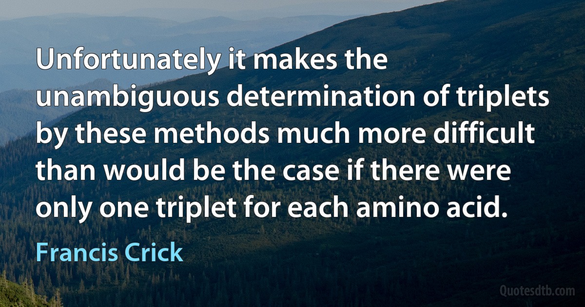 Unfortunately it makes the unambiguous determination of triplets by these methods much more difficult than would be the case if there were only one triplet for each amino acid. (Francis Crick)