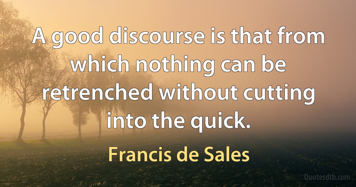 A good discourse is that from which nothing can be retrenched without cutting into the quick. (Francis de Sales)