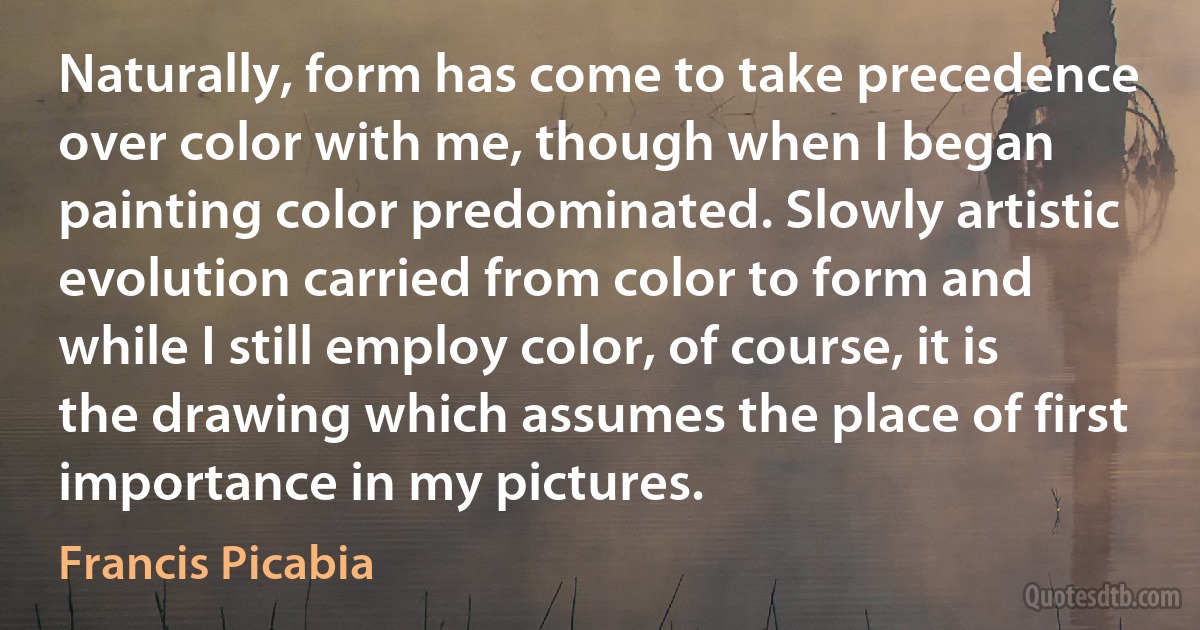 Naturally, form has come to take precedence over color with me, though when I began painting color predominated. Slowly artistic evolution carried from color to form and while I still employ color, of course, it is the drawing which assumes the place of first importance in my pictures. (Francis Picabia)