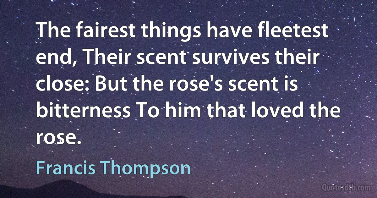 The fairest things have fleetest end, Their scent survives their close: But the rose's scent is bitterness To him that loved the rose. (Francis Thompson)