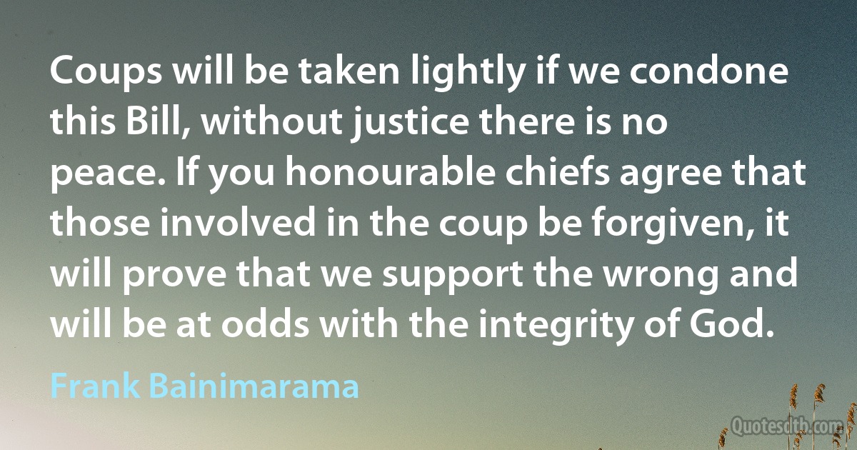 Coups will be taken lightly if we condone this Bill, without justice there is no peace. If you honourable chiefs agree that those involved in the coup be forgiven, it will prove that we support the wrong and will be at odds with the integrity of God. (Frank Bainimarama)