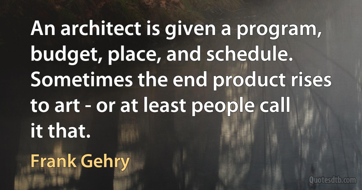 An architect is given a program, budget, place, and schedule. Sometimes the end product rises to art - or at least people call it that. (Frank Gehry)