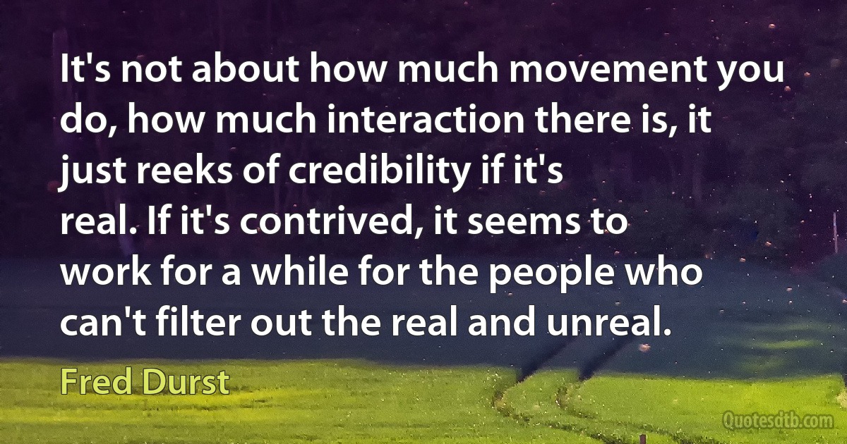 It's not about how much movement you do, how much interaction there is, it just reeks of credibility if it's real. If it's contrived, it seems to work for a while for the people who can't filter out the real and unreal. (Fred Durst)