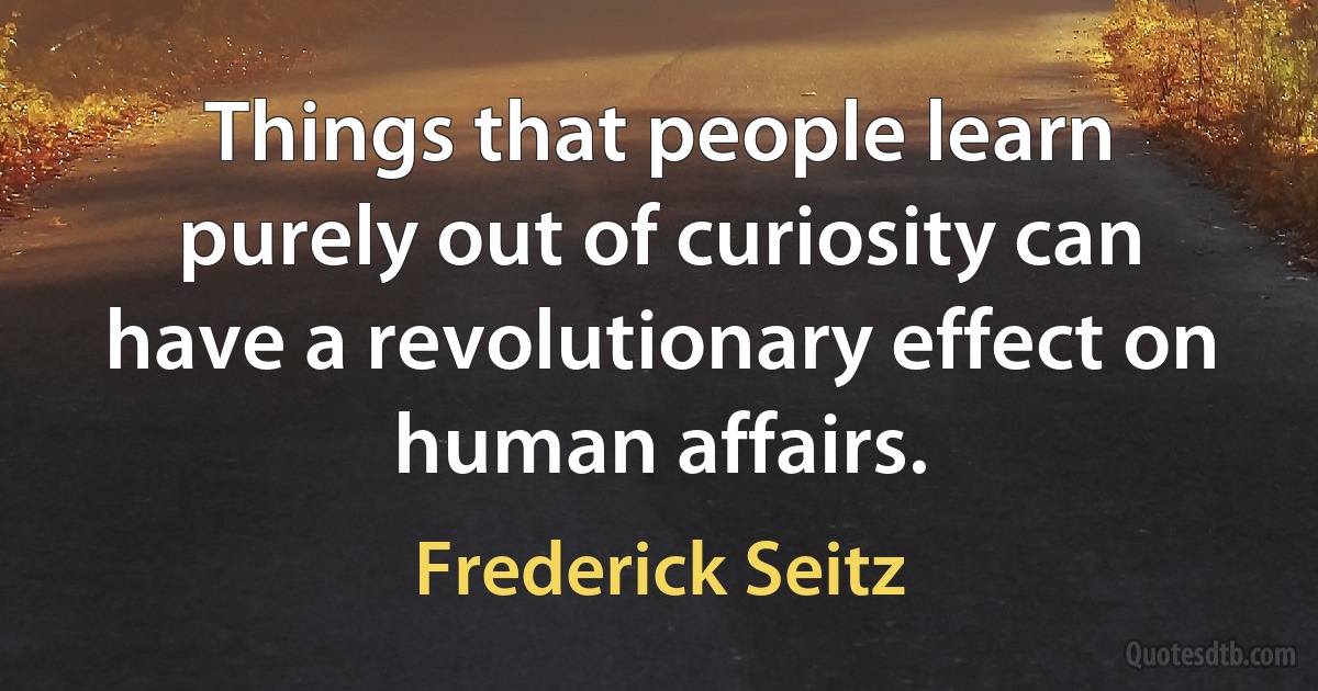 Things that people learn purely out of curiosity can have a revolutionary effect on human affairs. (Frederick Seitz)