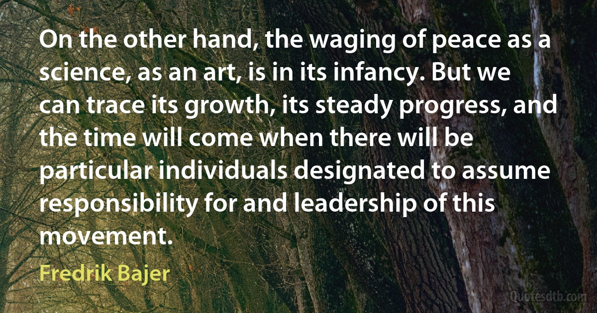 On the other hand, the waging of peace as a science, as an art, is in its infancy. But we can trace its growth, its steady progress, and the time will come when there will be particular individuals designated to assume responsibility for and leadership of this movement. (Fredrik Bajer)