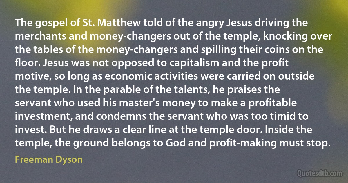 The gospel of St. Matthew told of the angry Jesus driving the merchants and money-changers out of the temple, knocking over the tables of the money-changers and spilling their coins on the floor. Jesus was not opposed to capitalism and the profit motive, so long as economic activities were carried on outside the temple. In the parable of the talents, he praises the servant who used his master's money to make a profitable investment, and condemns the servant who was too timid to invest. But he draws a clear line at the temple door. Inside the temple, the ground belongs to God and profit-making must stop. (Freeman Dyson)