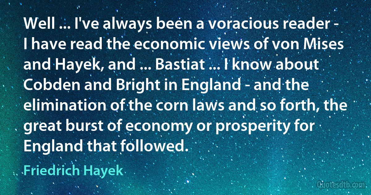 Well ... I've always been a voracious reader - I have read the economic views of von Mises and Hayek, and ... Bastiat ... I know about Cobden and Bright in England - and the elimination of the corn laws and so forth, the great burst of economy or prosperity for England that followed. (Friedrich Hayek)