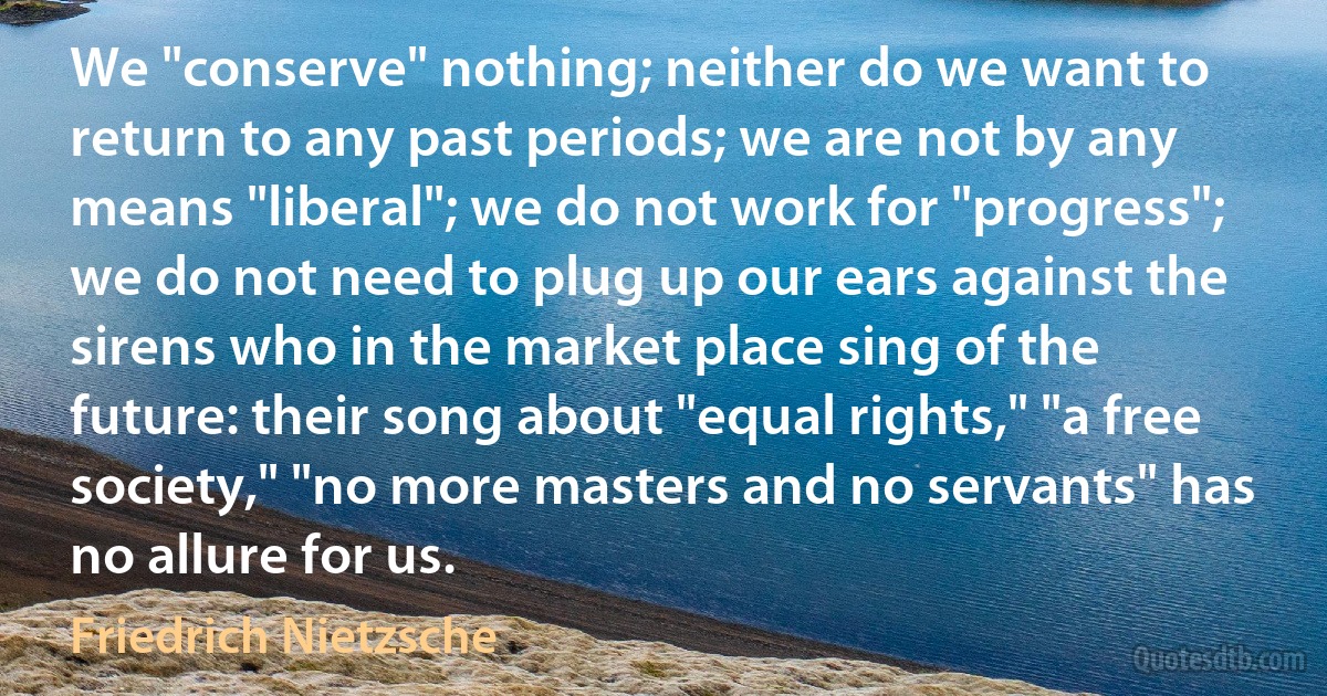 We "conserve" nothing; neither do we want to return to any past periods; we are not by any means "liberal"; we do not work for "progress"; we do not need to plug up our ears against the sirens who in the market place sing of the future: their song about "equal rights," "a free society," "no more masters and no servants" has no allure for us. (Friedrich Nietzsche)