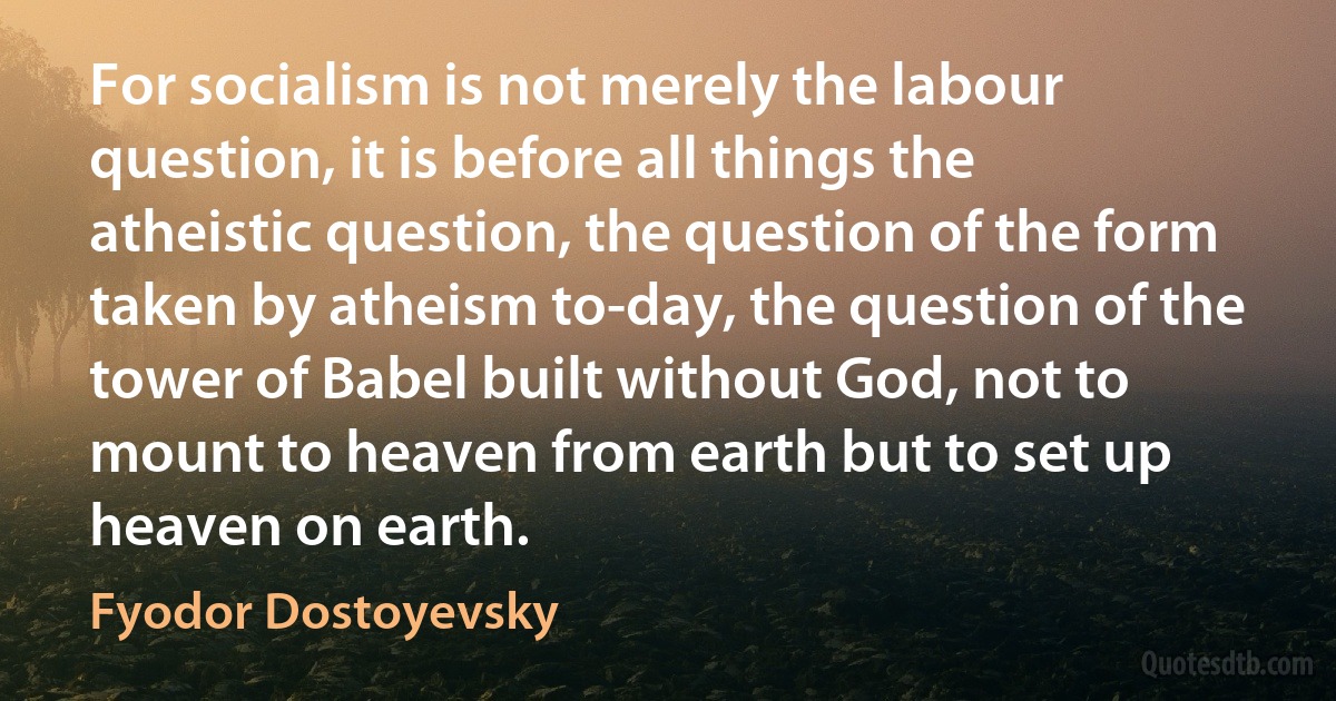 For socialism is not merely the labour question, it is before all things the atheistic question, the question of the form taken by atheism to-day, the question of the tower of Babel built without God, not to mount to heaven from earth but to set up heaven on earth. (Fyodor Dostoyevsky)