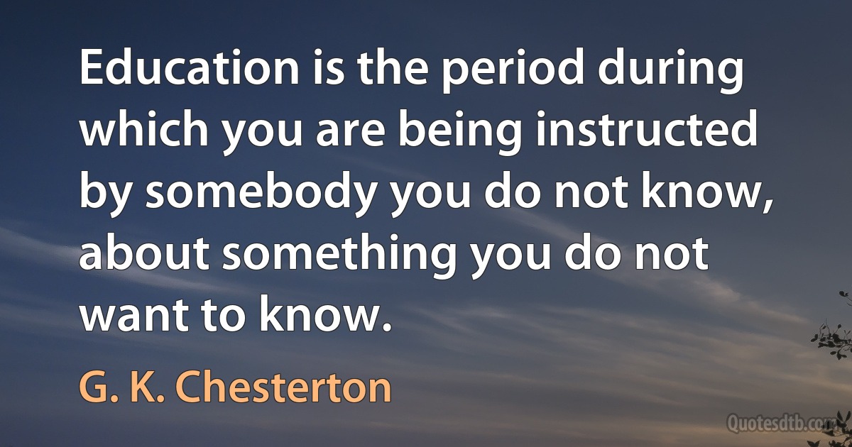 Education is the period during which you are being instructed by somebody you do not know, about something you do not want to know. (G. K. Chesterton)