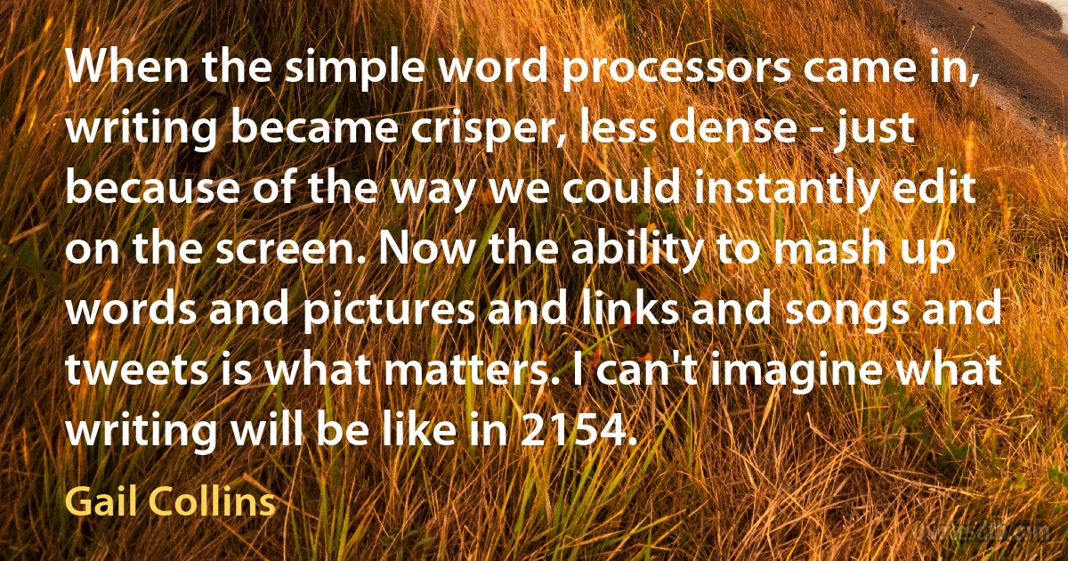 When the simple word processors came in, writing became crisper, less dense - just because of the way we could instantly edit on the screen. Now the ability to mash up words and pictures and links and songs and tweets is what matters. I can't imagine what writing will be like in 2154. (Gail Collins)