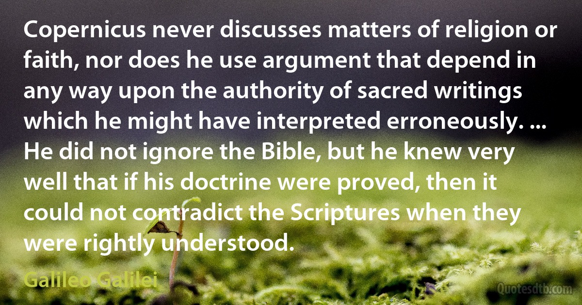 Copernicus never discusses matters of religion or faith, nor does he use argument that depend in any way upon the authority of sacred writings which he might have interpreted erroneously. ... He did not ignore the Bible, but he knew very well that if his doctrine were proved, then it could not contradict the Scriptures when they were rightly understood. (Galileo Galilei)