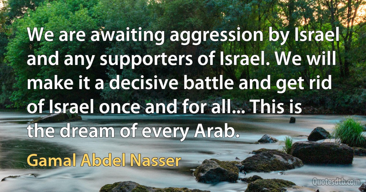 We are awaiting aggression by Israel and any supporters of Israel. We will make it a decisive battle and get rid of Israel once and for all... This is the dream of every Arab. (Gamal Abdel Nasser)