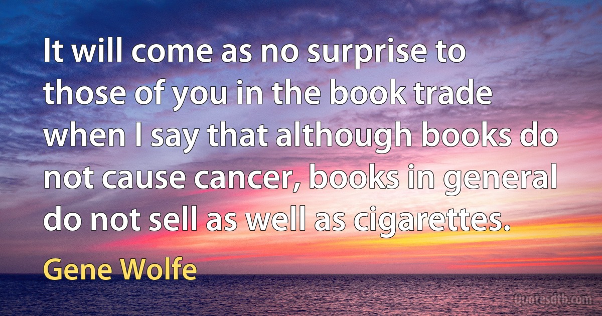 It will come as no surprise to those of you in the book trade when I say that although books do not cause cancer, books in general do not sell as well as cigarettes. (Gene Wolfe)