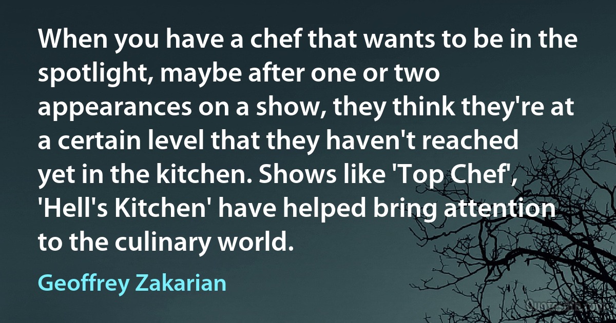 When you have a chef that wants to be in the spotlight, maybe after one or two appearances on a show, they think they're at a certain level that they haven't reached yet in the kitchen. Shows like 'Top Chef', 'Hell's Kitchen' have helped bring attention to the culinary world. (Geoffrey Zakarian)