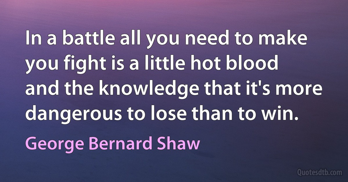 In a battle all you need to make you fight is a little hot blood and the knowledge that it's more dangerous to lose than to win. (George Bernard Shaw)