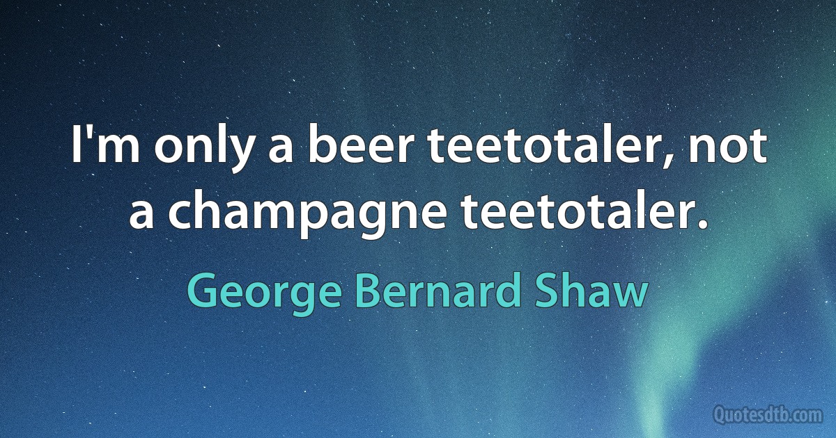 I'm only a beer teetotaler, not a champagne teetotaler. (George Bernard Shaw)