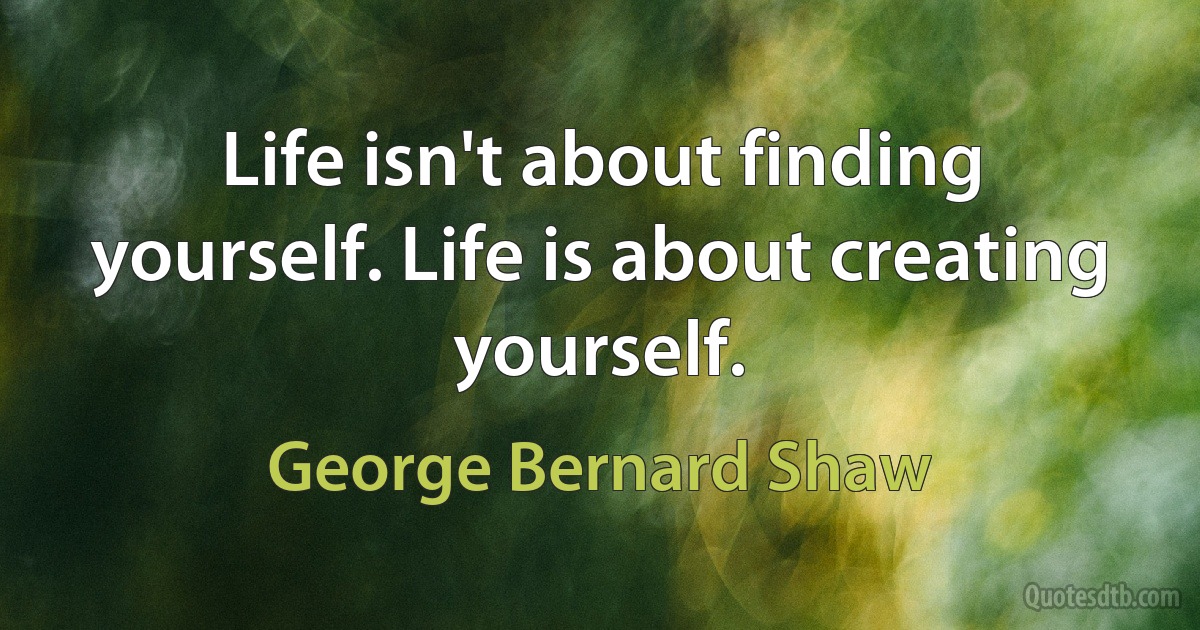 Life isn't about finding yourself. Life is about creating yourself. (George Bernard Shaw)